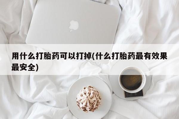 药流药购买用什么打胎药可以打掉(什么打胎药最有效果最安全)