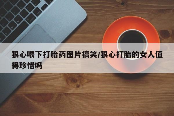 药流药购买狠心喂下打胎药图片搞笑/狠心打胎的女人值得珍惜吗