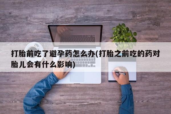 药流药购买打胎前吃了避孕药怎么办(打胎之前吃的药对胎儿会有什么影响)
