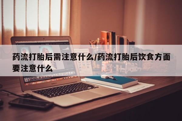 药流药购买药流打胎后需注意什么/药流打胎后饮食方面要注意什么