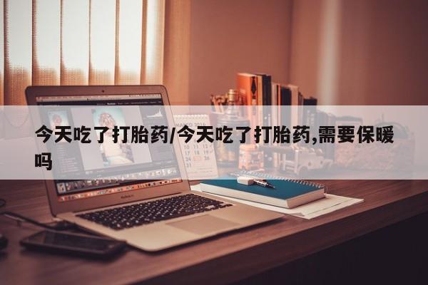药流药购买今天吃了打胎药/今天吃了打胎药,需要保暖吗
