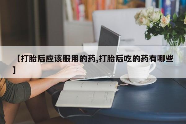 药流药购买【打胎后应该服用的药,打胎后吃的药有哪些】