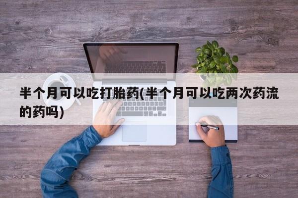 药流药购买半个月可以吃打胎药(半个月可以吃两次药流的药吗)