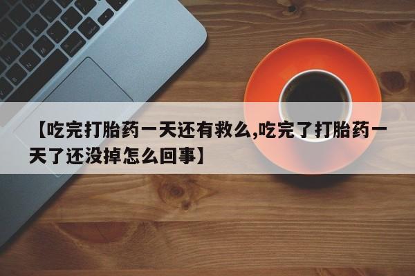 药流药购买【吃完打胎药一天还有救么,吃完了打胎药一天了还没掉怎么回事】