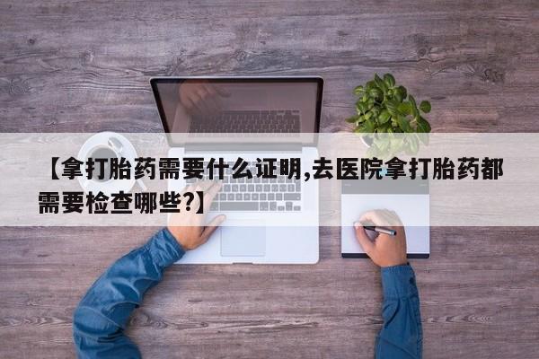药流药购买【拿打胎药需要什么证明,去医院拿打胎药都需要检查哪些?】