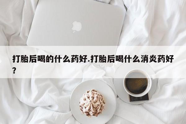 药流药购买打胎后喝的什么药好.打胎后喝什么消炎药好？