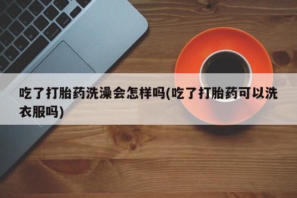 药流药购买吃了打胎药洗澡会怎样吗(吃了打胎药可以洗衣服吗)