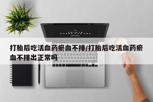 药流药购买打胎后吃活血药瘀血不排/打胎后吃活血药瘀血不排出正常吗