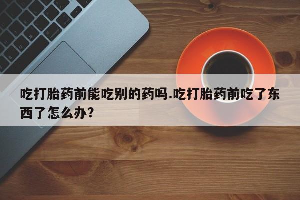 药流药购买吃打胎药前能吃别的药吗.吃打胎药前吃了东西了怎么办？