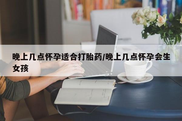 药流药购买晚上几点怀孕适合打胎药/晚上几点怀孕会生女孩