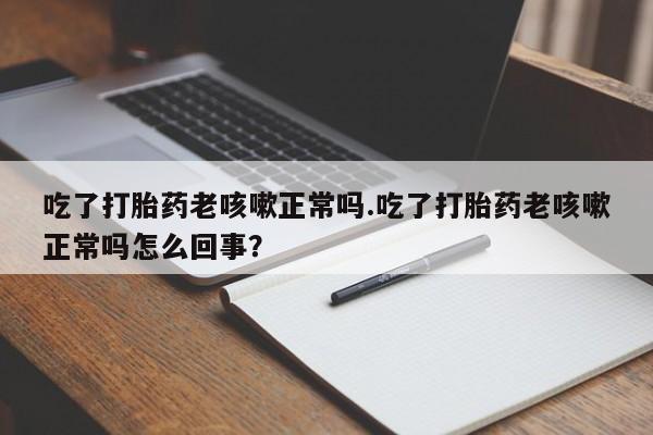 药流药购买吃了打胎药老咳嗽正常吗.吃了打胎药老咳嗽正常吗怎么回事？