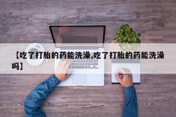 药流药购买【吃了打胎的药能洗澡,吃了打胎的药能洗澡吗】