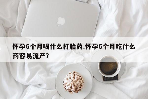 药流药购买怀孕6个月喝什么打胎药.怀孕6个月吃什么药容易流产？