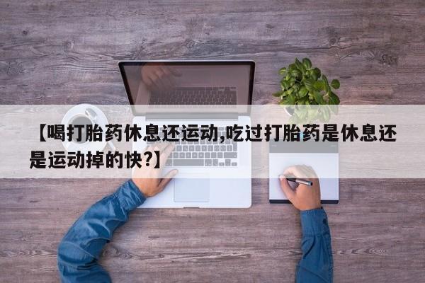 药流药购买【喝打胎药休息还运动,吃过打胎药是休息还是运动掉的快?】