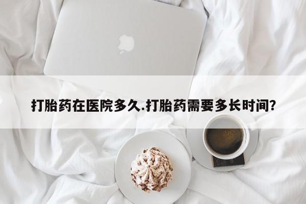 药流药购买打胎药在医院多久.打胎药需要多长时间？