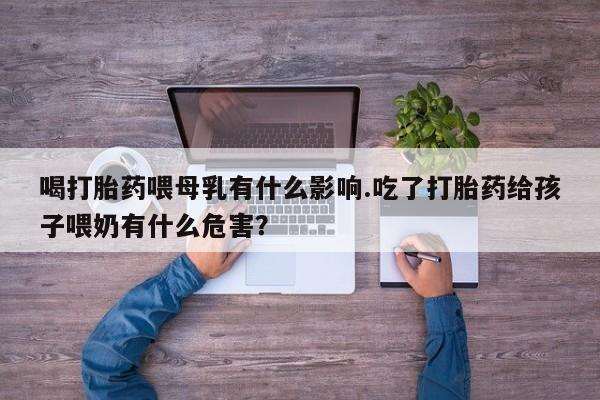 药流药购买喝打胎药喂母乳有什么影响.吃了打胎药给孩子喂奶有什么危害？