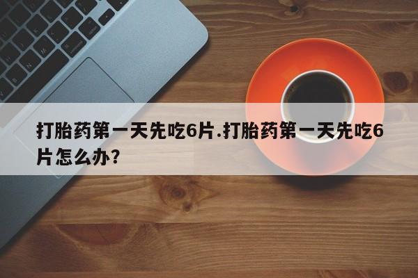 药流药购买打胎药第一天先吃6片.打胎药第一天先吃6片怎么办？