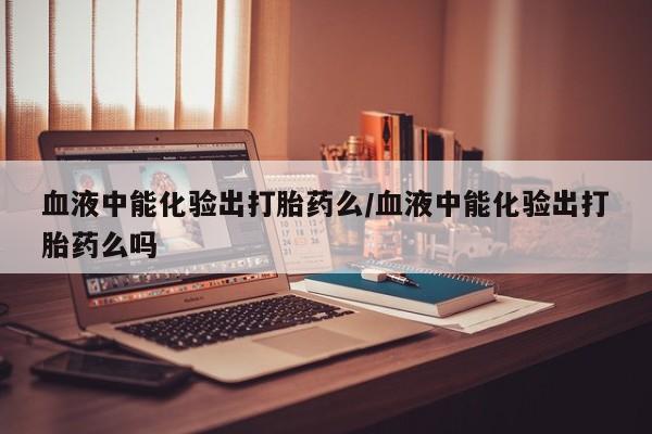 药流药购买血液中能化验出打胎药么/血液中能化验出打胎药么吗