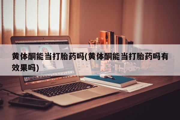 药流药购买黄体酮能当打胎药吗(黄体酮能当打胎药吗有效果吗)