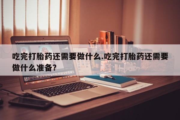 药流药购买吃完打胎药还需要做什么.吃完打胎药还需要做什么准备？