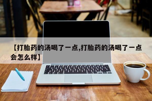 药流药购买【打胎药的汤喝了一点,打胎药的汤喝了一点会怎么样】