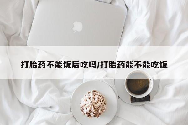 药流药购买打胎药不能饭后吃吗/打胎药能不能吃饭