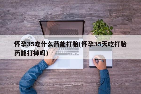 药流药购买怀孕35吃什么药能打胎(怀孕35天吃打胎药能打掉吗)
