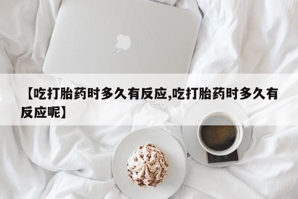 药流药购买【吃打胎药时多久有反应,吃打胎药时多久有反应呢】