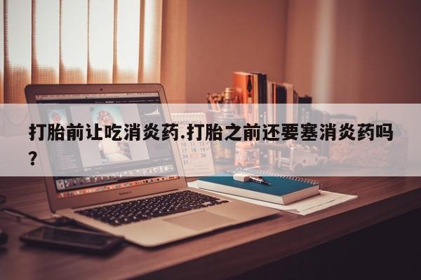 药流药购买打胎前让吃消炎药.打胎之前还要塞消炎药吗？