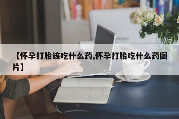 药流药购买【怀孕打胎该吃什么药,怀孕打胎吃什么药图片】