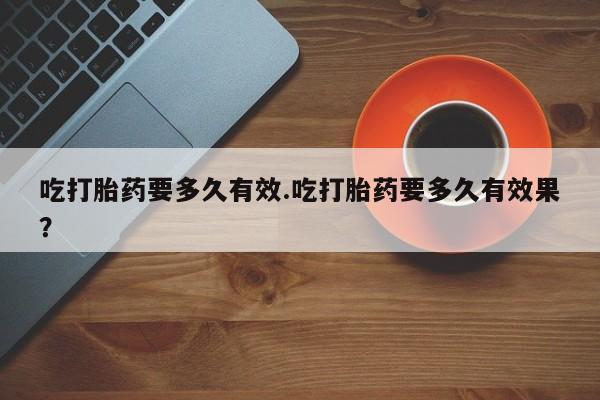 药流药购买吃打胎药要多久有效.吃打胎药要多久有效果？