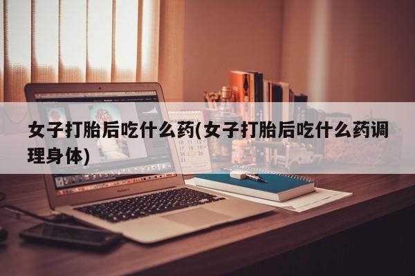 药流药购买女子打胎后吃什么药(女子打胎后吃什么药调理身体)