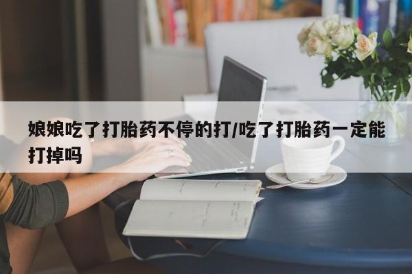 药流药购买娘娘吃了打胎药不停的打/吃了打胎药一定能打掉吗