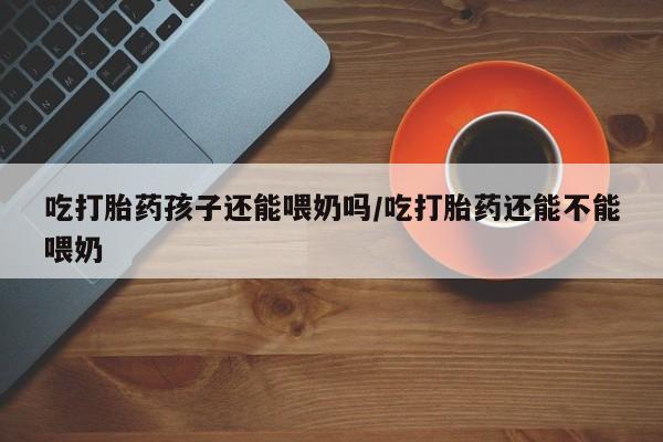 药流药购买吃打胎药孩子还能喂奶吗/吃打胎药还能不能喂奶