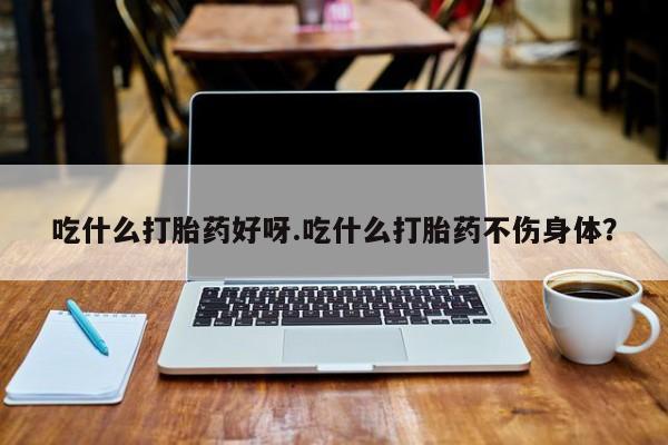 药流药购买吃什么打胎药好呀.吃什么打胎药不伤身体？