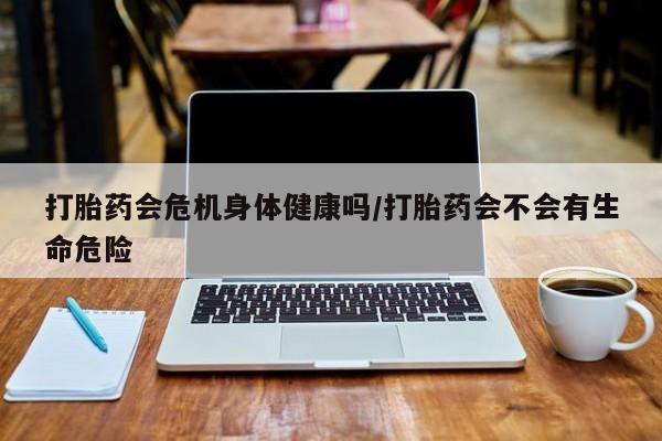 药流药购买打胎药会危机身体健康吗/打胎药会不会有生命危险