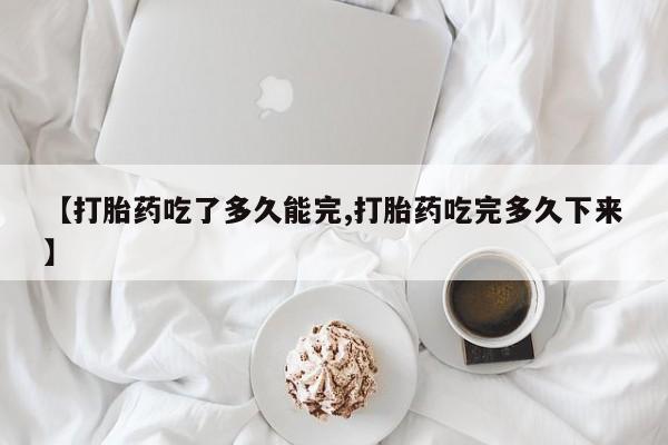 药流药购买【打胎药吃了多久能完,打胎药吃完多久下来】