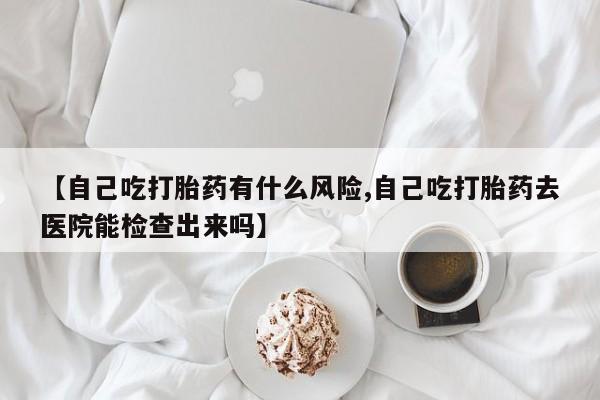 药流药购买【自己吃打胎药有什么风险,自己吃打胎药去医院能检查出来吗】