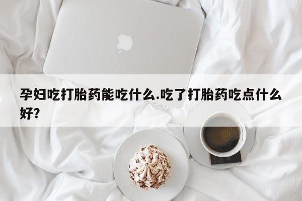 药流药购买孕妇吃打胎药能吃什么.吃了打胎药吃点什么好？