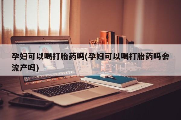 药流药购买孕妇可以喝打胎药吗(孕妇可以喝打胎药吗会流产吗)