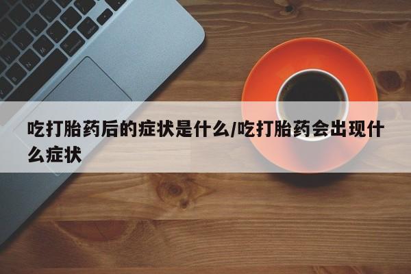 药流药购买吃打胎药后的症状是什么/吃打胎药会出现什么症状