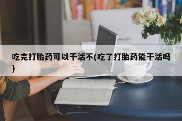 药流药购买吃完打胎药可以干活不(吃了打胎药能干活吗)