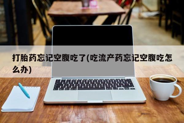药流药购买打胎药忘记空腹吃了(吃流产药忘记空腹吃怎么办)