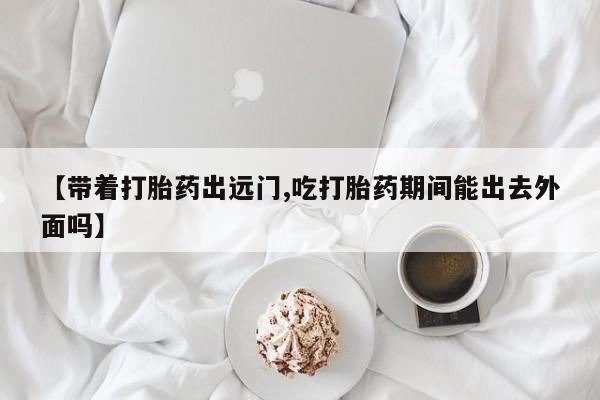 药流药购买【带着打胎药出远门,吃打胎药期间能出去外面吗】