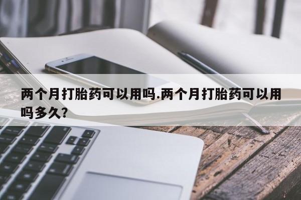 药流药购买两个月打胎药可以用吗.两个月打胎药可以用吗多久？