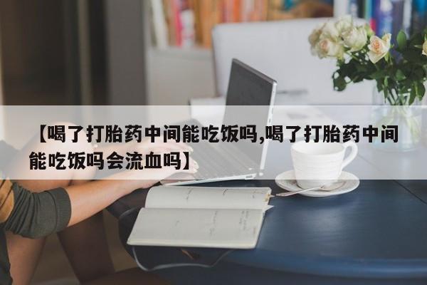 药流药购买【喝了打胎药中间能吃饭吗,喝了打胎药中间能吃饭吗会流血吗】