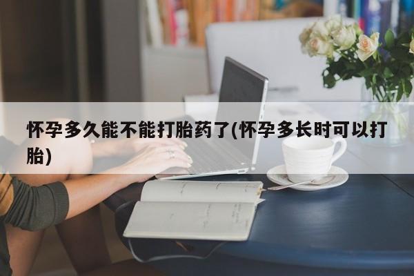 药流药购买怀孕多久能不能打胎药了(怀孕多长时可以打胎)