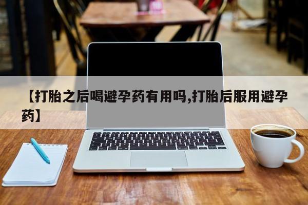 药流药购买【打胎之后喝避孕药有用吗,打胎后服用避孕药】