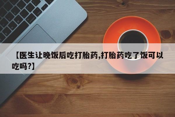 药流药购买【医生让晚饭后吃打胎药,打胎药吃了饭可以吃吗?】
