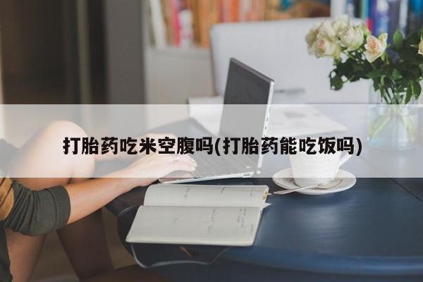 药流药购买打胎药吃米空腹吗(打胎药能吃饭吗)